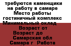 требуются каменщики  на работу в самаре › Место работы ­ гостиничный комплекс › Минимальный оклад ­ 30 000 › Возраст от ­ 20 › Возраст до ­ 65 - Самарская обл., Самара г. Работа » Вакансии   